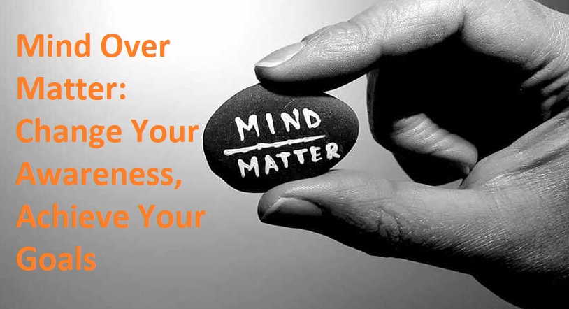 Mind Over Matter Change Your Awareness, Achieve Your Goals